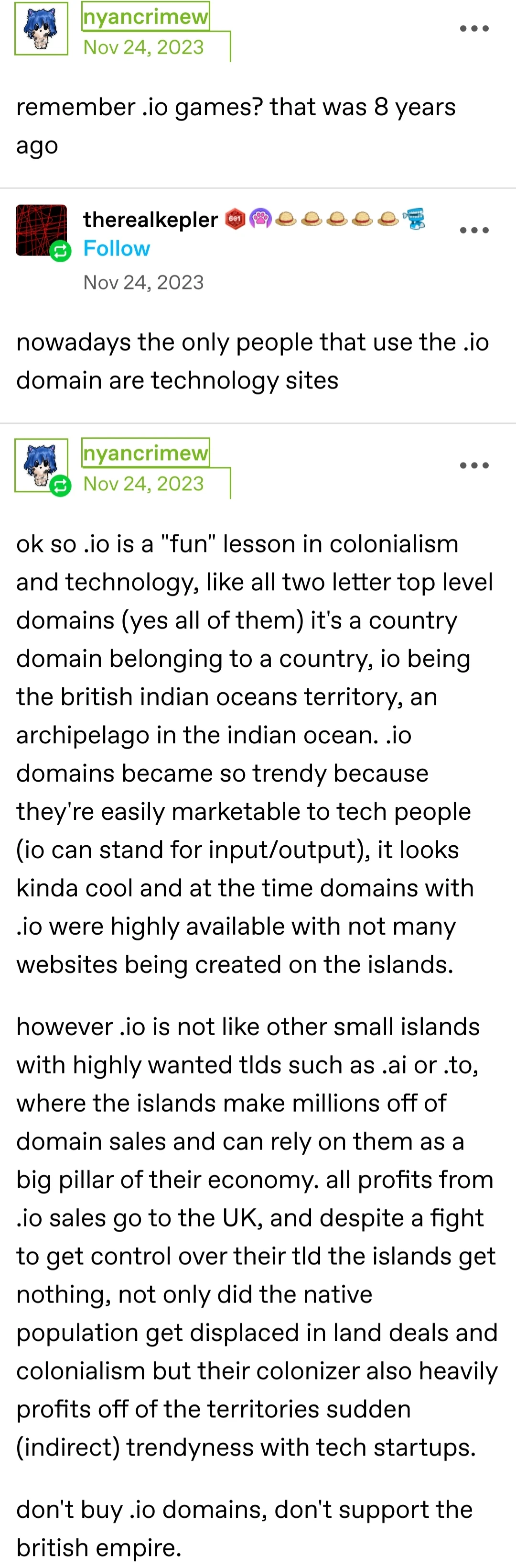 [Start of transcript]    Screenshot of a tumblr post    nyancrimew posts:   remember .io games? that was 8 years ago  therealkepler replies:   nowadays the only people that use the .io domain are technology sites  nyancrimew replies:   ok so .io is a "fun" lesson in colonialism and technology, like all two letter top level domains (yes all of them) it's a country domain belonging to a country, io being the british indian oceans territory, an archipelago in the indian ocean. .io domains became so trendy because they're easily marketable to tech people (io can stand for input/output), it looks kinda cool and at the time domains with .io were highly available with not many websites being created on the islands.   however .io is not like other small islands with highly wanted tlds such as .ai or .to, where the islands make millions off of domain sales and can rely on them as a big pillar of their economy. all profits from .io sales go to the UK, and despite a fight to get control over their tld the islands get nothing, not only did the native population get displaced in land deals and colonialism but their colonizer also heavily profits off of the territories sudden (indirect) trendyness with tech startups.  don't buy .io domains, don't support the british empire.  [End of transcript]