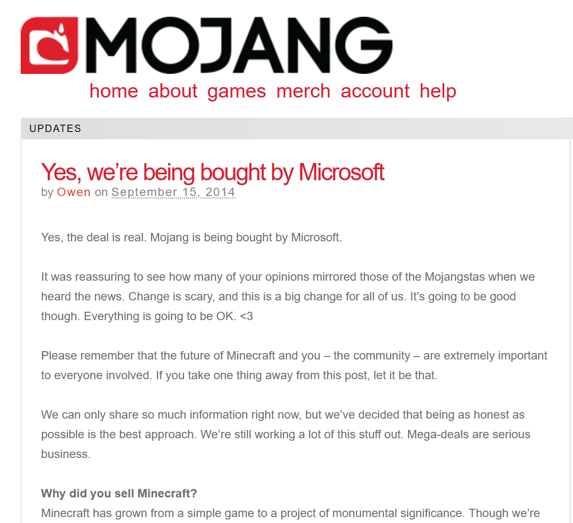 Mojang blog post:

"Yes, we're being bought by Microsoft"
(by Owen on September 12, 2014)

Yes, the deal is real. Mojang is being bought by Microsoft.

It was reassuring to see how many of your opinions mirrored those of the Mojangstas when we heard the news. Change is scary, and this is a big change for all of us. It's going to be good though. Everything is going to be OK. <3

Please remember that the future of Minecraft and you — the community — are extremely important to everyone involved. If you take one thing away from this post, let it be that.

We can only share so much information right now, but we’ve decided that being as honest as possible is the best approach. We're still working a lot of this stuff out. Mega-deals are serious business.

Why did you sell Minecraft?
Minecraft has grown from a simple game to a project of monumental significance. Though we're [...]